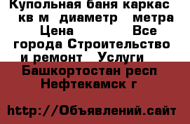 Купольная-баня-каркас 12 кв.м. диаметр 4 метра  › Цена ­ 32 000 - Все города Строительство и ремонт » Услуги   . Башкортостан респ.,Нефтекамск г.